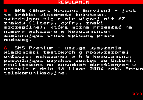 466.5 REGULAMIN 5. SMS (Short Message Service) - jest to kr�tka wiadomo�� tekstowa, sk�adaj�ca si� z nie wi�cej ni� 67 znak�w (litery, cyfry, znaki szczeg�lne), kt�r� mo�na przes�a� na numery wskazane w Regulaminie, zawieraj�ca tre�� wpisan� przez nadawc�. 6. SMS Premium - us�uga wysy�ania wiadomo�ci testowych o podwy�szonej op�acie, wskazanej w � 5 Regulaminu, pozwalaj�ca uzyska� dost�p do Us�ugi, realizowana na zasadach okre�lonych w ustawie z dnia 16 lipca 2004 roku Prawo telekomunikacyjne.    