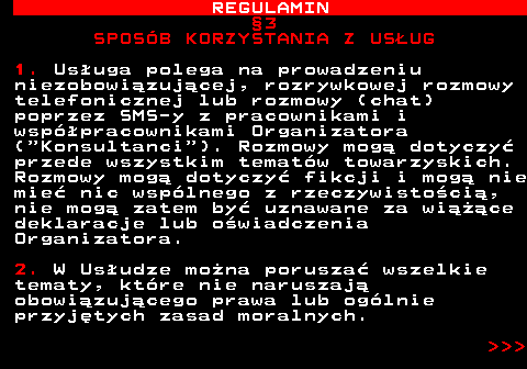 466.6 REGULAMIN �3 SPOS�B KORZYSTANIA Z US�UG 1. Us�uga polega na prowadzeniu niezobowi�zuj�cej, rozrywkowej rozmowy telefonicznej lub rozmowy (chat) poprzez SMS-y z pracownikami i wsp�pracownikami Organizatora ( Konsultanci ). Rozmowy mog� dotyczy� przede wszystkim temat�w towarzyskich. Rozmowy mog� dotyczy� fikcji i mog� nie mie� nic wsp�lnego z rzeczywisto�ci�, nie mog� zatem by� uznawane za wi���ce deklaracje lub o�wiadczenia Organizatora. 2. W Us�udze mo�na porusza� wszelkie tematy, kt�re nie naruszaj� obowi�zuj�cego prawa lub og�lnie przyj�tych zasad moralnych.    