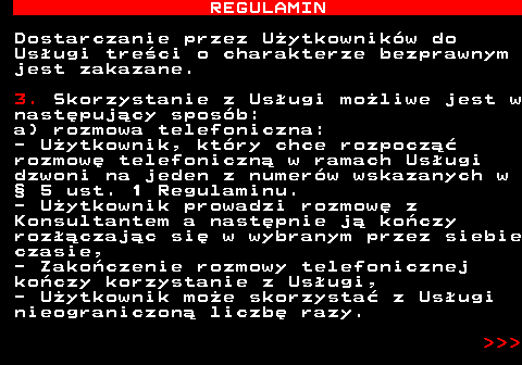 466.7 REGULAMIN Dostarczanie przez U�ytkownik�w do Us�ugi tre�ci o charakterze bezprawnym jest zakazane. 3. Skorzystanie z Us�ugi mo�liwe jest w nast�puj�cy spos�b: a) rozmowa telefoniczna: - U�ytkownik, kt�ry chce rozpocz�� rozmow� telefoniczn� w ramach Us�ugi dzwoni na jeden z numer�w wskazanych w � 5 ust. 1 Regulaminu. - U�ytkownik prowadzi rozmow� z Konsultantem a nast�pnie j� ko�czy roz��czaj�c si� w wybranym przez siebie czasie, - Zako�czenie rozmowy telefonicznej ko�czy korzystanie z Us�ugi, - U�ytkownik mo�e skorzysta� z Us�ugi nieograniczon� liczb� razy.    