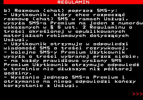 466.8 REGULAMIN b) Rozmowa (chat) poprzez SMS-y: - U�ytkownik, kt�ry chce rozpocz�� rozmow� (chat) SMS w ramach Us�ugi, wysy�a SMS-a Premium na jeden z numer�w wskazanych w � 5 ust. 2 Regulaminu o tre�ci okre�lonej w opublikowanych materia�ach reklamowych dotycz�cych Us�ugi, - U�ytkownik otrzymuje w odpowiedzi wiadomo�� SMS o tre�ci rozrywkowej, - kolejne SMS-y Premium U�ytkownik wysy�a o tre�ci wybranej przez siebie, - na ka�dy prawid�owo wys�any SMS Premium U�ytkownik otrzymuje odpowied� w terminie nie d�u�szym ni� p�torej godziny, - Wys�anie jednego SMS-a Premium i otrzymanie na niego odpowiedzi ko�czy korzystanie z Us�ugi,    
