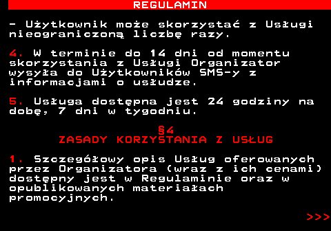 466.9 REGULAMIN - U�ytkownik mo�e skorzysta� z Us�ugi nieograniczon� liczb� razy. 4. W terminie do 14 dni od momentu skorzystania z Us�ugi Organizator wysy�a do U�ytkownik�w SMS-y z informacjami o us�udze. 5. Us�uga dost�pna jest 24 godziny na dob�, 7 dni w tygodniu. �4 ZASADY KORZYSTANIA Z US�UG 1. Szczeg�owy opis Us�ug oferowanych przez Organizatora (wraz z ich cenami) dost�pny jest w Regulaminie oraz w opublikowanych materia�ach promocyjnych.    