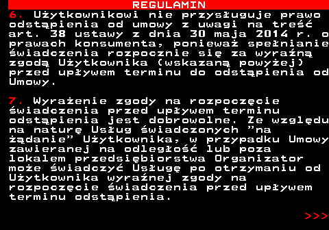 466.11 REGULAMIN 6. U�ytkownikowi nie przys�uguje prawo odst�pienia od umowy z uwagi na tre�� art. 38 ustawy z dnia 30 maja 2014 r. o prawach konsumenta, poniewa� spe�nianie �wiadczenia rozpocznie si� za wyra�n� zgod� U�ytkownika (wskazan� powy�ej) przed up�ywem terminu do odst�pienia od Umowy. 7. Wyra�enie zgody na rozpocz�cie �wiadczenia przed up�ywem terminu odst�pienia jest dobrowolne. Ze wzgl�du na natur� Us�ug �wiadczonych  na ��danie  U�ytkownika, w przypadku Umowy zawieranej na odleg�o�� lub poza lokalem przedsi�biorstwa Organizator mo�e �wiadczy� Us�ug� po otrzymaniu od U�ytkownika wyra�nej zgody na rozpocz�cie �wiadczenia przed up�ywem terminu odst�pienia.    