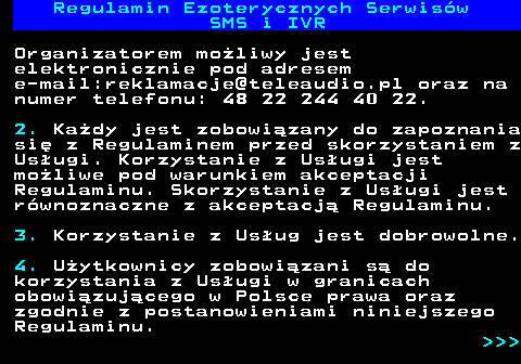 473.2 Regulamin Ezoterycznych Serwis�w SMS i IVR Organizatorem mo�liwy jest elektronicznie pod adresem e-mail:reklamacje@teleaudio.pl oraz na numer telefonu: 48 22 244 40 22. 2. Ka�dy jest zobowi�zany do zapoznania si� z Regulaminem przed skorzystaniem z Us�ugi. Korzystanie z Us�ugi jest mo�liwe pod warunkiem akceptacji Regulaminu. Skorzystanie z Us�ugi jest r�wnoznaczne z akceptacj� Regulaminu. 3. Korzystanie z Us�ug jest dobrowolne. 4. U�ytkownicy zobowi�zani s� do korzystania z Us�ugi w granicach obowi�zuj�cego w Polsce prawa oraz zgodnie z postanowieniami niniejszego Regulaminu.    