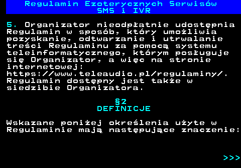 473.3 Regulamin Ezoterycznych Serwis�w SMS i IVR 5. Organizator nieodp�atnie udost�pnia Regulamin w spos�b, kt�ry umo�liwia pozyskanie, odtwarzanie i utrwalanie tre�ci Regulaminu za pomoc� systemu teleinformatycznego, kt�rym pos�uguje si� Organizator, a wi�c na stronie internetowej: https:  www.teleaudio.pl regulaminy . Regulamin dost�pny jest tak�e w siedzibie Organizatora. �2 DEFINICJE Wskazane poni�ej okre�lenia u�yte w Regulaminie maj� nast�puj�ce znaczenie:    