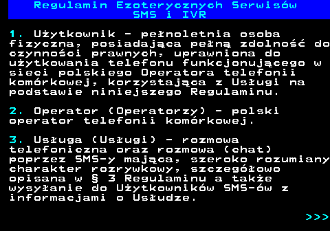 473.4 Regulamin Ezoterycznych Serwis�w SMS i IVR 1. U�ytkownik - pe�noletnia osoba fizyczna, posiadaj�ca pe�n� zdolno�� do czynno�ci prawnych, uprawniona do u�ytkowania telefonu funkcjonuj�cego w sieci polskiego Operatora telefonii kom�rkowej, korzystaj�ca z Us�ugi na podstawie niniejszego Regulaminu. 2. Operator (Operatorzy) - polski operator telefonii kom�rkowej. 3. Us�uga (Us�ugi) - rozmowa telefoniczna oraz rozmowa (chat) poprzez SMS-y maj�ca, szeroko rozumiany charakter rozrywkowy, szczeg�owo opisana w � 3 Regulaminu a tak�e wysy�anie do U�ytkownik�w SMS-�w z informacjami o Us�udze.    
