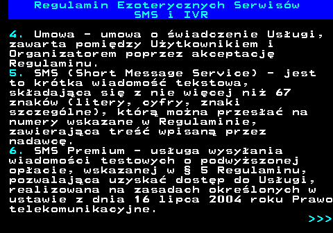 473.5 Regulamin Ezoterycznych Serwis�w SMS i IVR 4. Umowa - umowa o �wiadczenie Us�ugi, zawarta pomi�dzy U�ytkownikiem i Organizatorem poprzez akceptacj� Regulaminu. 5. SMS (Short Message Service) - jest to kr�tka wiadomo�� tekstowa, sk�adaj�ca si� z nie wi�cej ni� 67 znak�w (litery, cyfry, znaki szczeg�lne), kt�r� mo�na przes�a� na numery wskazane w Regulaminie, zawieraj�ca tre�� wpisan� przez nadawc�. 6. SMS Premium - us�uga wysy�ania wiadomo�ci testowych o podwy�szonej op�acie, wskazanej w � 5 Regulaminu, pozwalaj�ca uzyska� dost�p do Us�ugi, realizowana na zasadach okre�lonych w ustawie z dnia 16 lipca 2004 roku Prawo telekomunikacyjne.    