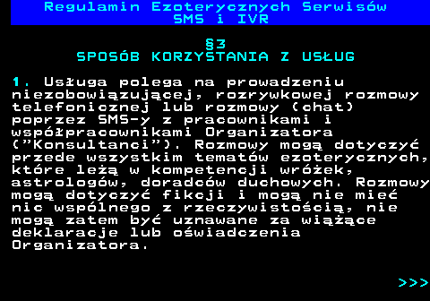 473.6 Regulamin Ezoterycznych Serwis�w SMS i IVR �3 SPOS�B KORZYSTANIA Z US�UG 1. Us�uga polega na prowadzeniu niezobowi�zuj�cej, rozrywkowej rozmowy telefonicznej lub rozmowy (chat) poprzez SMS-y z pracownikami i wsp�pracownikami Organizatora ( Konsultanci ). Rozmowy mog� dotyczy� przede wszystkim temat�w ezoterycznych, kt�re le�� w kompetencji wr�ek, astrolog�w, doradc�w duchowych. Rozmowy mog� dotyczy� fikcji i mog� nie mie� nic wsp�lnego z rzeczywisto�ci�, nie mog� zatem by� uznawane za wi���ce deklaracje lub o�wiadczenia Organizatora.    
