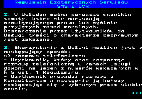 473.7 Regulamin Ezoterycznych Serwis�w SMS i IVR 2. W Us�udze mo�na porusza� wszelkie tematy, kt�re nie naruszaj� obowi�zuj�cego prawa lub og�lnie przyj�tych zasad moralnych. Dostarczanie przez U�ytkownik�w do Us�ugi tre�ci o charakterze bezprawnym jest zakazane. 3. Skorzystanie z Us�ugi mo�liwe jest w nast�puj�cy spos�b: a) rozmowa telefoniczna: - U�ytkownik, kt�ry chce rozpocz�� rozmow� telefoniczn� w ramach Us�ugi dzwoni na jeden z numer�w wskazanych w � 5 ust. 1 Regulaminu. - U�ytkownik prowadzi rozmow� z Konsultantem a nast�pnie j� ko�czy roz��czaj�c si� w wybranym przez siebie czasie,    