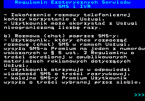 473.8 Regulamin Ezoterycznych Serwis�w SMS i IVR - Zako�czenie rozmowy telefonicznej ko�czy korzystanie z Us�ugi, - U�ytkownik mo�e skorzysta� z Us�ugi nieograniczon� liczb� razy. b) Rozmowa (chat) poprzez SMS-y: - U�ytkownik, kt�ry chce rozpocz�� rozmow� (chat) SMS w ramach Us�ugi, wysy�a SMS-a Premium na jeden z numer�w wskazanych w � 5 ust. 2 Regulaminu o tre�ci okre�lonej w opublikowanych materia�ach reklamowych dotycz�cych Us�ugi, - U�ytkownik otrzymuje w odpowiedzi wiadomo�� SMS o tre�ci rozrywkowej, - kolejne SMS-y Premium U�ytkownik wysy�a o tre�ci wybranej przez siebie,    