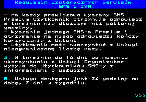 473.9 Regulamin Ezoterycznych Serwis�w SMS i IVR - na ka�dy prawid�owo wys�any SMS Premium U�ytkownik otrzymuje odpowied� w terminie nie d�u�szym ni� p�torej godziny, - Wys�anie jednego SMS-a Premium i otrzymanie na niego odpowiedzi ko�czy korzystanie z Us�ugi, - U�ytkownik mo�e skorzysta� z Us�ugi nieograniczon� liczb� razy. 4. W terminie do 14 dni od momentu skorzystania z Us�ugi Organizator wysy�a do U�ytkownik�w SMS-y z informacjami o us�udze. 5. Us�uga dost�pna jest 24 godziny na dob�, 7 dni w tygodniu.    