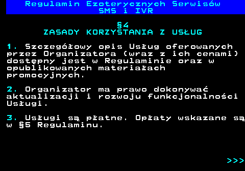 473.10 Regulamin Ezoterycznych Serwis�w SMS i IVR �4 ZASADY KORZYSTANIA Z US�UG 1. Szczeg�owy opis Us�ug oferowanych przez Organizatora (wraz z ich cenami) dost�pny jest w Regulaminie oraz w opublikowanych materia�ach promocyjnych. 2. Organizator ma prawo dokonywa� aktualizacji i rozwoju funkcjonalno�ci Us�ugi. 3. Us�ugi s� p�atne. Op�aty wskazane s� w �5 Regulaminu.    