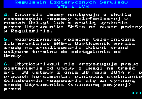 473.11 Regulamin Ezoterycznych Serwis�w SMS i IVR 4. Zawarcie Umowy nast�puje z chwil� rozpocz�cia rozmowy telefonicznej w ramach Us�ugi lub z chwil� wys�ania przez U�ytkownika SMS-a na numer podany w Regulaminie. 5. Rozpoczynaj�c rozmow� telefoniczn� lub wysy�aj�c SMS-a U�ytkownik wyra�a zgod� na zrealizowanie Us�ugi przed up�ywem terminu do odst�pienia od Umowy. 6. U�ytkownikowi nie przys�uguje prawo odst�pienia od umowy z uwagi na tre�� art. 38 ustawy z dnia 30 maja 2014 r. o prawach konsumenta, poniewa� spe�nianie �wiadczenia rozpocznie si� za wyra�n� zgod� U�ytkownika (wskazan� powy�ej) przed    