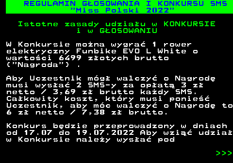 477.1 REGULAMIN G�OSOWANIA I KONKURSU SMS  Miss Polski 2022 Istotne zasady udzia�u w KONKURSIE i w G�OSOWANIU W Konkursie mo�na wygra� 1 rower elektryczny Funbike EVO L White o warto�ci 6499 z�otych brutto ( Nagroda ) . Aby Uczestnik m�g� walczy� o Nagrod� musi wys�a� 2 SMS-y za op�at� 3 z� netto   3,69 z� brutto ka�dy SMS. Ca�kowity koszt, kt�ry musi ponie�� Uczestnik, aby m�c walczy� o Nagrod� to 6 z� netto   7,38 z� brutto. Konkurs b�dzie przeprowadzony w dniach od 17.07 do 19.07.2022 Aby wzi�� udzia� w Konkursie nale�y wys�a� pod    