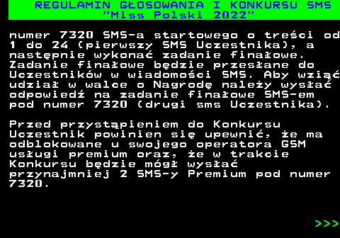 477.2 REGULAMIN G�OSOWANIA I KONKURSU SMS  Miss Polski 2022 numer 7320 SMS-a startowego o tre�ci od 1 do 24 (pierwszy SMS Uczestnika), a nast�pnie wykona� zadanie fina�owe. Zadanie fina�owe b�dzie przes�ane do Uczestnik�w w wiadomo�ci SMS. Aby wzi�� udzia� w walce o Nagrod� nale�y wys�a� odpowied� na zadanie fina�owe SMS-em pod numer 7320 (drugi sms Uczestnika). Przed przyst�pieniem do Konkursu Uczestnik powinien si� upewni�, �e ma odblokowane u swojego operatora GSM us�ugi premium oraz, �e w trakcie Konkursu b�dzie m�g� wys�a� przynajmniej 2 SMS-y Premium pod numer 7320.    