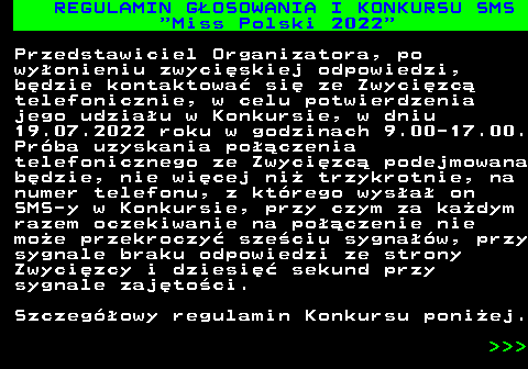 477.3 REGULAMIN G�OSOWANIA I KONKURSU SMS  Miss Polski 2022 Przedstawiciel Organizatora, po wy�onieniu zwyci�skiej odpowiedzi, b�dzie kontaktowa� si� ze Zwyci�zc� telefonicznie, w celu potwierdzenia jego udzia�u w Konkursie, w dniu 19.07.2022 roku w godzinach 9.00-17.00. Pr�ba uzyskania po��czenia telefonicznego ze Zwyci�zc� podejmowana b�dzie, nie wi�cej ni� trzykrotnie, na numer telefonu, z kt�rego wys�a� on SMS-y w Konkursie, przy czym za ka�dym razem oczekiwanie na po��czenie nie mo�e przekroczy� sze�ciu sygna��w, przy sygnale braku odpowiedzi ze strony Zwyci�zcy i dziesi�� sekund przy sygnale zaj�to�ci. Szczeg�owy regulamin Konkursu poni�ej.    