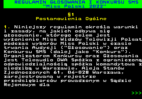 477.4 REGULAMIN G�OSOWANIA I KONKURSU SMS  Miss Polski 2022 �1 Postanowienia Og�lne 1. Niniejszy regulamin okre�la warunki i zasady, na jakich odbywa si� g�osowanie, kt�rego celem jest wy�onienie Miss Widz�w Telewizji Polsat podczas wybor�w Miss Polski w czasie trwania Audycji ( G�osowanie ) oraz Konkursu SMS (dalej jako  Konkurs ). Organizatorem Konkursu oraz G�osowania jest Teleaudio DWA Sp�ka z ograniczon� odpowiedzialno�ci� sp�ka komandytowa z siedzib� w Warszawie, Aleja Stan�w Zjednoczonych 61, 04-028 Warszawa, zarejestrowana w rejestrze przedsi�biorc�w prowadzonym w S�dzie Rejonowym dla    