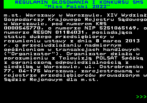 477.5 REGULAMIN G�OSOWANIA I KONKURSU SMS  Miss Polski 2022 m.st. Warszawy w Warszawie, XIV Wydzia� Gospodarczy Krajowego Rejestru S�dowego w Warszawie, pod numerem KRS 0000545770, o numerze NIP 5251065169, o numerze REGON 01184031, posiadaj�ca status du�ego przedsi�biorcy w rozumieniu ustawy z dnia 8 marca 2013 r. o przeciwdzia�aniu nadmiernym op�nieniom w transakcjach handlowych ( Organizator ). Organizator dzia�a w porozumieniu z Telewizj� POLSAT Sp�k� z ograniczon� odpowiedzialno�ci� z siedzib� w Warszawie, ul. Ostrobramska 77, 04-175 Warszawa, zarejestrowan� w rejestrze przedsi�biorc�w prowadzonym w S�dzie Rejonowym dla m.st.    