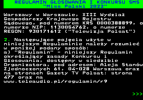 477.6 REGULAMIN G�OSOWANIA I KONKURSU SMS  Miss Polski 2022 Warszawy w Warszawie, XIII Wydzia� Gospodarczy Krajowego Rejestru S�dowego, pod numerem KRS 0000388899, o numerze NIP: 1130054762, o numerze REGON: 930171612 ( Telewizja Polsat ) 2. Nast�puj�ce poj�cia u�yte w niniejszym Regulaminie nale�y rozumie� w poni�ej podany spos�b: a)  Regulamin  - niniejszy Regulamin okre�laj�cy zasady Konkursu i G�osowania, dost�pny w siedzibie Organizatora, pod adresem: Aleja Stan�w Zjednoczonych 61, 04-028 Warszawa oraz na stronach Gazety TV Polsat; strona 477 oraz na www.teleaudio.pl regulamin r9    