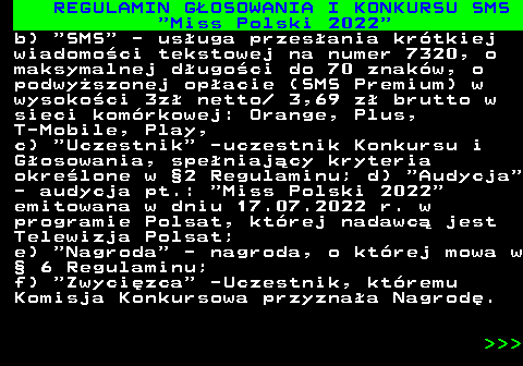 477.7 REGULAMIN G�OSOWANIA I KONKURSU SMS  Miss Polski 2022 b)  SMS  - us�uga przes�ania kr�tkiej wiadomo�ci tekstowej na numer 7320, o maksymalnej d�ugo�ci do 70 znak�w, o podwy�szonej op�acie (SMS Premium) w wysoko�ci 3z� netto  3,69 z� brutto w sieci kom�rkowej: Orange, Plus, T-Mobile, Play, c)  Uczestnik  -uczestnik Konkursu i G�osowania, spe�niaj�cy kryteria okre�lone w �2 Regulaminu; d)  Audycja - audycja pt.:  Miss Polski 2022 emitowana w dniu 17.07.2022 r. w programie Polsat, kt�rej nadawc� jest Telewizja Polsat; e)  Nagroda  - nagroda, o kt�rej mowa w � 6 Regulaminu; f)  Zwyci�zca  -Uczestnik, kt�remu Komisja Konkursowa przyzna�a Nagrod�.    