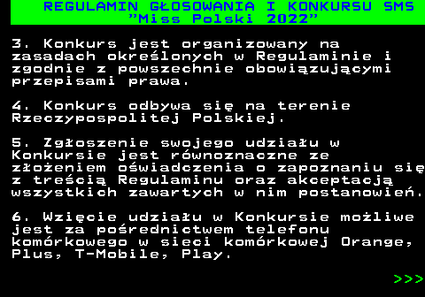 477.8 REGULAMIN G�OSOWANIA I KONKURSU SMS  Miss Polski 2022 3. Konkurs jest organizowany na zasadach okre�lonych w Regulaminie i zgodnie z powszechnie obowi�zuj�cymi przepisami prawa. 4. Konkurs odbywa si� na terenie Rzeczypospolitej Polskiej. 5. Zg�oszenie swojego udzia�u w Konkursie jest r�wnoznaczne ze z�o�eniem o�wiadczenia o zapoznaniu si� z tre�ci� Regulaminu oraz akceptacj� wszystkich zawartych w nim postanowie�. 6. Wzi�cie udzia�u w Konkursie mo�liwe jest za po�rednictwem telefonu kom�rkowego w sieci kom�rkowej Orange, Plus, T-Mobile, Play.    