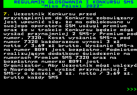 477.9 REGULAMIN G�OSOWANIA I KONKURSU SMS  Miss Polski 2022 7. Uczestnik Konkursu przed przyst�pieniem do Konkursu zobowi�zany jest upewni� si�, �e ma odblokowane u swojego operatora GSM us�ugi premium oraz �e w trakcie Konkursu b�dzie m�g� wys�a� przynajmniej 2 SMS-y Premium pod numer, 7320. Koszt wys�ania SMS-a pod numer 7320 ka�dorazowo wynosi 3 z� netto   3,69 z� brutto. Wys�anie SMS-a na numer 8091 jest bezp�atne. Podmiotem realizuj�cym dodatkowe �wiadczenie na numerach Premium SMS 7320 oraz na bezp�atnym numerze 8091 jest Organizator. Aby Uczestnik m�g� walczy� o Nagrod� musi wys�a� przynajmniej 2 SMS-y o koszcie 3 z�. netto   3,69 z�. brutto ka�dy SMS    