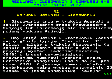 477.10 REGULAMIN G�OSOWANIA I KONKURSU SMS  Miss Polski 2022 �2 Warunki udzia�u w G�osowaniu 1. G�osowanie trwa w trakcie Audycji w czasie wyznaczonym przez Prowadz�cego Audycj� lub informacj� s�owno-graficzn� podan� podczas Audycji. 2. Aby wzi�� udzia� w G�osowaniu (odda� wa�ny g�os), typuj�c Miss Widz�w TV Polsat, nale�y w trakcie G�osowania (w czasie okre�lonym zgodnie z ust. 1 powy�ej) wys�a� wiadomo�� tekstow� (SMS) o tre�ci odpowiadaj�cej przyznanemu numerowi wybranej przez Uczestnika Kandydatki (od 1 do 24) pod numer 7320. Z jednego numeru telefonu kom�rkowego mo�na wys�a� maksymalnie 20 g�os�w na jedn� Kandydatk�. Kolejne    