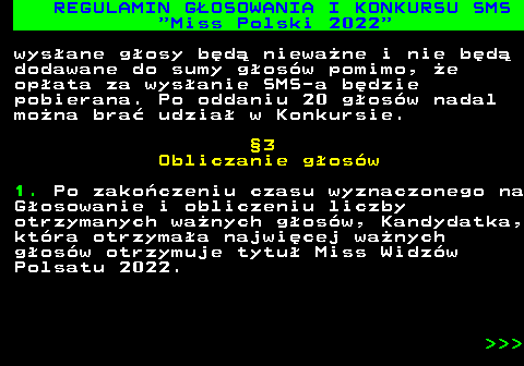 477.11 REGULAMIN G�OSOWANIA I KONKURSU SMS  Miss Polski 2022 wys�ane g�osy b�d� niewa�ne i nie b�d� dodawane do sumy g�os�w pomimo, �e op�ata za wys�anie SMS-a b�dzie pobierana. Po oddaniu 20 g�os�w nadal mo�na bra� udzia� w Konkursie. �3 Obliczanie g�os�w 1. Po zako�czeniu czasu wyznaczonego na G�osowanie i obliczeniu liczby otrzymanych wa�nych g�os�w, Kandydatka, kt�ra otrzyma�a najwi�cej wa�nych g�os�w otrzymuje tytu� Miss Widz�w Polsatu 2022.    