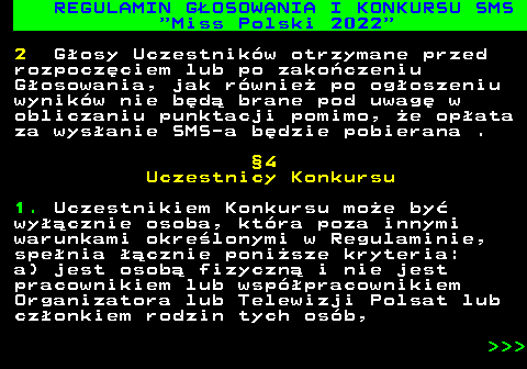 477.12 REGULAMIN G�OSOWANIA I KONKURSU SMS  Miss Polski 2022 2 G�osy Uczestnik�w otrzymane przed rozpocz�ciem lub po zako�czeniu G�osowania, jak r�wnie� po og�oszeniu wynik�w nie b�d� brane pod uwag� w obliczaniu punktacji pomimo, �e op�ata za wys�anie SMS-a b�dzie pobierana . �4 Uczestnicy Konkursu 1. Uczestnikiem Konkursu mo�e by� wy��cznie osoba, kt�ra poza innymi warunkami okre�lonymi w Regulaminie, spe�nia ��cznie poni�sze kryteria: a) jest osob� fizyczn� i nie jest pracownikiem lub wsp�pracownikiem Organizatora lub Telewizji Polsat lub cz�onkiem rodzin tych os�b,    