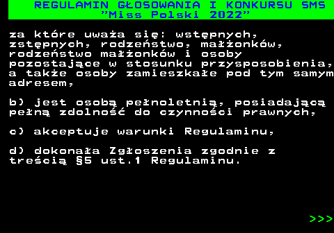 477.13 REGULAMIN G�OSOWANIA I KONKURSU SMS  Miss Polski 2022 za kt�re uwa�a si�: wst�pnych, zst�pnych, rodze�stwo, ma��onk�w, rodze�stwo ma��onk�w i osoby pozostaj�ce w stosunku przysposobienia, a tak�e osoby zamieszka�e pod tym samym adresem, b) jest osob� pe�noletni�, posiadaj�c� pe�n� zdolno�� do czynno�ci prawnych, c) akceptuje warunki Regulaminu, d) dokona�a Zg�oszenia zgodnie z tre�ci� �5 ust.1 Regulaminu.    