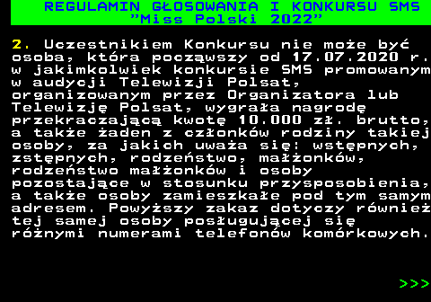 477.14 REGULAMIN G�OSOWANIA I KONKURSU SMS  Miss Polski 2022 2. Uczestnikiem Konkursu nie mo�e by� osoba, kt�ra pocz�wszy od 17.07.2020 r. w jakimkolwiek konkursie SMS promowanym w audycji Telewizji Polsat, organizowanym przez Organizatora lub Telewizj� Polsat, wygra�a nagrod� przekraczaj�c� kwot� 10.000 z�. brutto, a tak�e �aden z cz�onk�w rodziny takiej osoby, za jakich uwa�a si�: wst�pnych, zst�pnych, rodze�stwo, ma��onk�w, rodze�stwo ma��onk�w i osoby pozostaj�ce w stosunku przysposobienia, a tak�e osoby zamieszka�e pod tym samym adresem. Powy�szy zakaz dotyczy r�wnie� tej samej osoby pos�uguj�cej si� r�nymi numerami telefon�w kom�rkowych.    