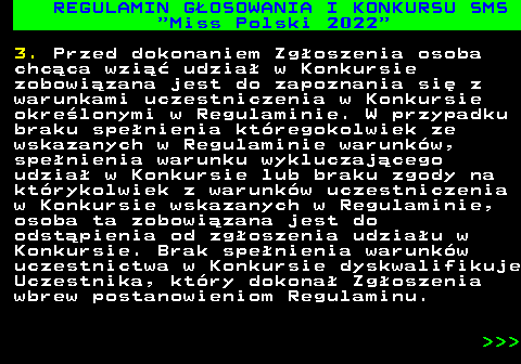 477.15 REGULAMIN G�OSOWANIA I KONKURSU SMS  Miss Polski 2022 3. Przed dokonaniem Zg�oszenia osoba chc�ca wzi�� udzia� w Konkursie zobowi�zana jest do zapoznania si� z warunkami uczestniczenia w Konkursie okre�lonymi w Regulaminie. W przypadku braku spe�nienia kt�regokolwiek ze wskazanych w Regulaminie warunk�w, spe�nienia warunku wykluczaj�cego udzia� w Konkursie lub braku zgody na kt�rykolwiek z warunk�w uczestniczenia w Konkursie wskazanych w Regulaminie, osoba ta zobowi�zana jest do odst�pienia od zg�oszenia udzia�u w Konkursie. Brak spe�nienia warunk�w uczestnictwa w Konkursie dyskwalifikuje Uczestnika, kt�ry dokona� Zg�oszenia wbrew postanowieniom Regulaminu.    