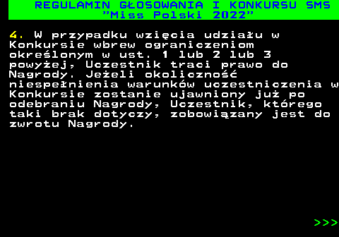477.16 REGULAMIN G�OSOWANIA I KONKURSU SMS  Miss Polski 2022 4. W przypadku wzi�cia udzia�u w Konkursie wbrew ograniczeniom okre�lonym w ust. 1 lub 2 lub 3 powy�ej, Uczestnik traci prawo do Nagrody. Je�eli okoliczno�� niespe�nienia warunk�w uczestniczenia w Konkursie zostanie ujawniony ju� po odebraniu Nagrody, Uczestnik, kt�rego taki brak dotyczy, zobowi�zany jest do zwrotu Nagrody.    
