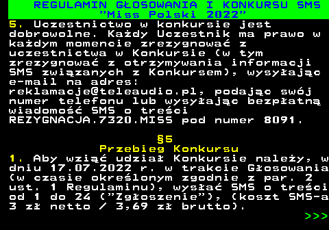 477.17 REGULAMIN G�OSOWANIA I KONKURSU SMS  Miss Polski 2022 5. Uczestnictwo w konkursie jest dobrowolne. Ka�dy Uczestnik ma prawo w ka�dym momencie zrezygnowa� z uczestnictwa w Konkursie (w tym zrezygnowa� z otrzymywania informacji SMS zwi�zanych z Konkursem), wysy�aj�c e-mail na adres: reklamacje@teleaudio.pl, podaj�c sw�j numer telefonu lub wysy�aj�c bezp�atn� wiadomo�� SMS o tre�ci REZYGNACJA.7320.MISS pod numer 8091. �5 Przebieg Konkursu 1. Aby wzi�� udzia� Konkursie nale�y, w dniu 17.07.2022 r. w trakcie G�osowania (w czasie okre�lonym zgodnie z par. 2 ust. 1 Regulaminu), wys�a� SMS o tre�ci od 1 do 24 ( Zg�oszenie ), (koszt SMS-a 3 z� netto   3,69 z� brutto).    