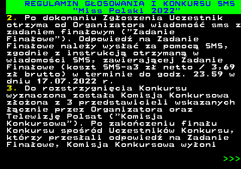477.18 REGULAMIN G�OSOWANIA I KONKURSU SMS  Miss Polski 2022 2. Po dokonaniu Zg�oszenia Uczestnik otrzyma od Organizatora wiadomo�� sms z zadaniem fina�owym ( Zadanie Fina�owe ). Odpowied� na Zadanie Fina�owe nale�y wys�a� za pomoc� SMS, zgodnie z instrukcj� otrzyman� w wiadomo�ci SMS, zawieraj�cej Zadanie Fina�owe (koszt SMS-a3 z� netto   3,69 z� brutto) w terminie do godz. 23.59 w dniu 17.07.2022 r. 3. Do rozstrzygni�cia Konkursu wyznaczona zosta�a Komisja Konkursowa z�o�ona z 3 przedstawicieli wskazanych ��cznie przez Organizatora oraz Telewizj� Polsat ( Komisja Konkursowa ). Po zako�czeniu fina�u Konkursu spo�r�d Uczestnik�w Konkursu, kt�rzy przes�ali odpowied� na Zadanie Fina�owe, Komisja Konkursowa wy�oni    