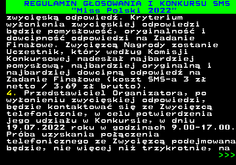 477.19 REGULAMIN G�OSOWANIA I KONKURSU SMS  Miss Polski 2022 zwyci�sk� odpowied�. Kryterium wy�onienia zwyci�skiej odpowiedzi b�dzie pomys�owo��, oryginalno�� i dowcipno�� odpowiedzi na Zadanie Fina�owe. Zwyci�zc� Nagrody zostanie Uczestnik, kt�ry wed�ug Komisji Konkursowej nades�a� najbardziej pomys�ow�, najbardziej oryginaln� i najbardziej dowcipn� odpowied� na Zadanie Fina�owe (koszt SMS-a 3 z� netto   3,69 z� brutto). 4. Przedstawiciel Organizatora, po wy�onieniu zwyci�skiej odpowiedzi, b�dzie kontaktowa� si� ze Zwyci�zc� telefonicznie, w celu potwierdzenia jego udzia�u w Konkursie, w dniu 19.07.2022 roku w godzinach 9.00-17.00. Pr�ba uzyskania po��czenia telefonicznego ze Zwyci�zc� podejmowana b�dzie, nie wi�cej ni� trzykrotnie, na    