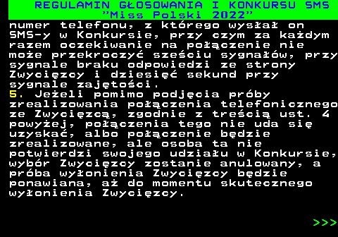 477.20 REGULAMIN G�OSOWANIA I KONKURSU SMS  Miss Polski 2022 numer telefonu, z kt�rego wys�a� on SMS-y w Konkursie, przy czym za ka�dym razem oczekiwanie na po��czenie nie mo�e przekroczy� sze�ciu sygna��w, przy sygnale braku odpowiedzi ze strony Zwyci�zcy i dziesi�� sekund przy sygnale zaj�to�ci. 5. Je�eli pomimo podj�cia pr�by zrealizowania po��czenia telefonicznego ze Zwyci�zc�, zgodnie z tre�ci� ust. 4 powy�ej, po��czenia tego nie uda si� uzyska�, albo po��czenie b�dzie zrealizowane, ale osoba ta nie potwierdzi swojego udzia�u w Konkursie, wyb�r Zwyci�zcy zostanie anulowany, a pr�ba wy�onienia Zwyci�zcy b�dzie ponawiana, a� do momentu skutecznego wy�onienia Zwyci�zcy.    