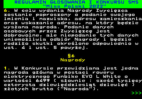477.21 REGULAMIN G�OSOWANIA I KONKURSU SMS  Miss Polski 2022 6. W celu wydania Nagrody Zwyci�zca zostanie poproszony o podanie swojego imienia i nazwiska, adresu zamieszkania oraz wskazanie adresu, na kt�ry b�dzie wys�ana nagroda. Podanie danych osobowych przez Zwyci�zc� jest dobrowolne, ale niepodanie tych danych uniemo�liwia odbi�r Nagrody i b�dzie rodzi�o skutki okre�lone odpowiednio w ust. 4 i ust. 5 powy�ej. �6 Nagrody 1. W Konkursie przewidziana jest jedna nagroda g��wna w postaci roweru elektrycznego Funbike EVO L White o warto�ci 6499 ( s�ownie : sze�� tysi�cy czterysta dziewi��dziesi�t dziewi�� ) z�otych brutto ( Nagroda ).    