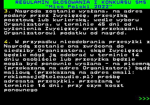 477.23 REGULAMIN G�OSOWANIA I KONKURSU SMS  Miss Polski 2022 3. Nagroda zostanie wys�ana, na adres podany przez Zwyci�zc�, przesy�k� pocztow� lub kuriersk�, wedle wyboru Organizatora, w terminie 45 dni od wy�onienia Zwyci�zcy oraz przekazania Organizatorowi podatku od nagr�d. 4. W przypadku nieodebrania przesy�ki z Nagrod� zostanie ona zwr�cona do siedziby Organizatora, sk�d Zwyci�zca b�dzie m�g� j� odebra� w terminie 14 dniu osobi�cie lub przesy�ka b�dzie mog�a by� ponownie wys�ana - na pisemn� (przekazan� na adres Organizatora) b�d� mailow� (przekazan� na adres email: reklamacje@teleaudio.pl) pro�b� adresata przesy�ki, przes�an� w terminie 14 dni, przy czym koszt ponownego    