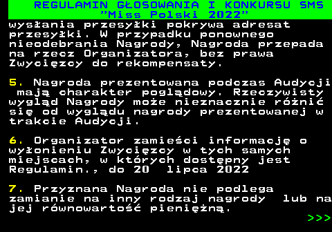 477.24 REGULAMIN G�OSOWANIA I KONKURSU SMS  Miss Polski 2022 wys�ania przesy�ki pokrywa adresat przesy�ki. W przypadku ponownego nieodebrania Nagrody, Nagroda przepada na rzecz Organizatora, bez prawa Zwyci�zcy do rekompensaty. 5. Nagroda prezentowana podczas Audycji maj� charakter pogl�dowy. Rzeczywisty wygl�d Nagrody mo�e nieznacznie r�ni� si� od wygl�du nagrody prezentowanej w trakcie Audycji. 6. Organizator zamie�ci informacj� o wy�onieniu Zwyci�zcy w tych samych miejscach, w kt�rych dost�pny jest Regulamin., do 20 lipca 2022 7. Przyznana Nagroda nie podlega zamianie na inny rodzaj nagrody lub na jej r�wnowarto�� pieni�n�.    