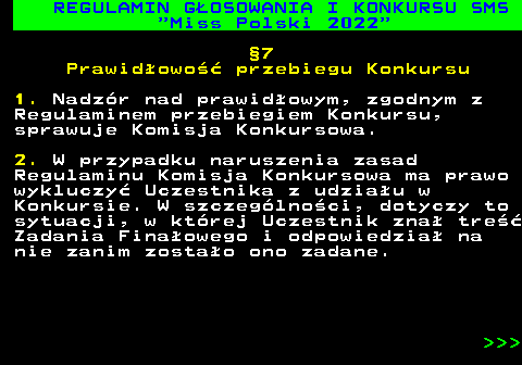 477.25 REGULAMIN G�OSOWANIA I KONKURSU SMS  Miss Polski 2022 �7 Prawid�owo�� przebiegu Konkursu 1. Nadz�r nad prawid�owym, zgodnym z Regulaminem przebiegiem Konkursu, sprawuje Komisja Konkursowa. 2. W przypadku naruszenia zasad Regulaminu Komisja Konkursowa ma prawo wykluczy� Uczestnika z udzia�u w Konkursie. W szczeg�lno�ci, dotyczy to sytuacji, w kt�rej Uczestnik zna� tre�� Zadania Fina�owego i odpowiedzia� na nie zanim zosta�o ono zadane.    