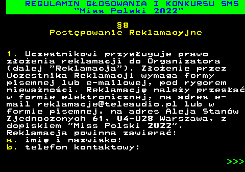 477.26 REGULAMIN G�OSOWANIA I KONKURSU SMS  Miss Polski 2022 �8 Post�powanie Reklamacyjne 1. Uczestnikowi przys�uguje prawo z�o�enia reklamacji do Organizatora (dalej  Reklamacja ). Z�o�enie przez Uczestnika Reklamacji wymaga formy pisemnej lub e-mailowej, pod rygorem niewa�no�ci. Reklamacj� nale�y przes�a� w formie elektronicznej, na adres e- mail reklamacje@teleaudio.pl lub w formie pisemnej, na adres Aleja Stan�w Zjednoczonych 61, 04-028 Warszawa, z dopiskiem  Miss Polski 2022 . Reklamacja powinna zawiera�: a. imi� i nazwisko; b. telefon kontaktowy;    