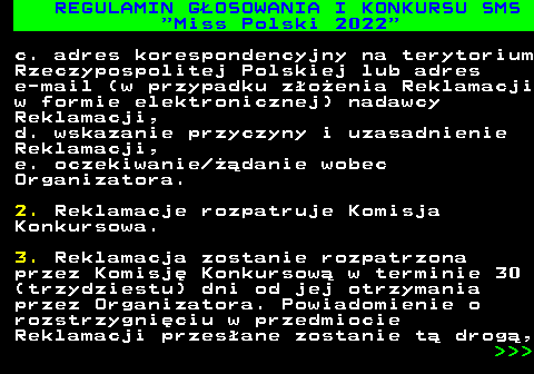 477.27 REGULAMIN G�OSOWANIA I KONKURSU SMS  Miss Polski 2022 c. adres korespondencyjny na terytorium Rzeczypospolitej Polskiej lub adres e-mail (w przypadku z�o�enia Reklamacji w formie elektronicznej) nadawcy Reklamacji, d. wskazanie przyczyny i uzasadnienie Reklamacji, e. oczekiwanie ��danie wobec Organizatora. 2. Reklamacje rozpatruje Komisja Konkursowa. 3. Reklamacja zostanie rozpatrzona przez Komisj� Konkursow� w terminie 30 (trzydziestu) dni od jej otrzymania przez Organizatora. Powiadomienie o rozstrzygni�ciu w przedmiocie Reklamacji przes�ane zostanie t� drog�,    