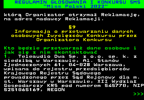 477.28 REGULAMIN G�OSOWANIA I KONKURSU SMS  Miss Polski 2022 kt�r� Organizator otrzyma� Reklamacj�, na adres nadawcy Reklamacji. �9 Informacja o przetwarzaniu danych osobowych Zwyci�zc�w Konkursu przez Organizatora Konkursu Kto b�dzie przetwarza� dane osobowe i jak si� z nim skontaktowa� 1. Teleaudio Dwa Sp. z o.o. sp. k. z siedzib� w Warszawie, Al. Stan�w Zjednoczonych 61, 04-028 Warszawa, wpisana do rejestru przedsi�biorc�w Krajowego Rejestru S�dowego prowadzonego przez S�d Rejonowy dla m. st. Warszawy w Warszawie, XII Wydzia� Gospodarczy KRS pod numerem 545770, NIP 5251065169, REGON    