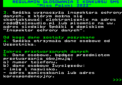 477.30 REGULAMIN G�OSOWANIA I KONKURSU SMS  Miss Polski 2022 3. Sp�ka wyznaczy�a inspektora ochrony danych, z kt�rym mo�na si� skontaktowa�: elektronicznie na adres rodo@teleaudio.pl lub pisemnie na ww. adres siedziby Sp�ki z dopiskiem  Inspektor ochrony danych . Od kogo dane zosta�y pozyskane 4. Sp�ka otrzyma�a dane osobowe od Uczestnika. Zakres przetwarzanych danych 5. Dane osobowe, b�d�ce przedmiotem przetwarzania obejmuj�: a) numer telefonu, b) dane osobowe Zwyci�zc�w: - imi� i nazwisko, - adres zamieszkania lub adres korespondencyjny,    