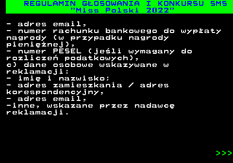 477.31 REGULAMIN G�OSOWANIA I KONKURSU SMS  Miss Polski 2022 - adres email, - numer rachunku bankowego do wyp�aty nagrody (w przypadku nagrody pieni�nej), - numer PESEL (je�li wymagany do rozlicze� podatkowych), c) dane osobowe wskazywane w reklamacji: - imi� i nazwisko; - adres zamieszkania   adres korespondencyjny, - adres email, -inne, wskazane przez nadawc� reklamacji.    