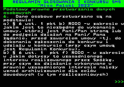477.32 REGULAMIN G�OSOWANIA I KONKURSU SMS  Miss Polski 2022 Podstawy prawne przetwarzania danych osobowych 6. Dane osobowe przetwarzane s� na podstawie: a) � 6 ust. 1 pkt b) RODO -w zakresie w jakim jest to niezb�dne do wykonania umowy, kt�rej jest Pani Pan stron� lub do podj�cia dzia�a� na Pani  Pana ��danie, przed zawarciem umowy -tj. do dokonania zg�oszenia do konkursu i udzia�u w konkursie (przy czym umow� jest Regulamin Konkursu), b) � 6 ust. 1 pkt f) RODO - w zakresie w jakim dotyczy to uzasadnionego interesu realizowanego przez Sp�k�, przy czym za dzia�anie wykonywane w prawnie uzasadnionym interesie nale�y uzna� archiwizowanie dla cel�w dowodowych (w tym rozliczeniowych)    
