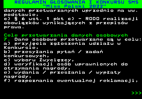 477.33 REGULAMIN G�OSOWANIA I KONKURSU SMS  Miss Polski 2022 danych przetwarzanych uprzednio na ww. podstawie, c) � 6 ust. 1 pkt c) - RODO realizacji obowi�zk�w wynikaj�cych z przepis�w prawa. Cele przetwarzania danych osobowych 7. Dane osobowe przetwarzane s� w celu: a) przyj�cia zg�oszenia udzia�u w Konkursie, b) przesy�ania pyta�   zada� konkursowych, c) wyboru Zwyci�zcy, d) weryfikacji os�b uprawnionych do otrzymania nagrody, e) wydania   przes�ania   wyp�aty nagrody, f) rozpoznania ewentualnej reklamacji,    