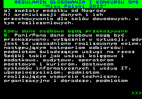 477.34 REGULAMIN G�OSOWANIA I KONKURSU SMS  Miss Polski 2022 g) zap�aty podatku od Nagrody h) archiwizacji danych i ich przechowywania dla cel�w dowodowych, w tym rozliczeniowych. Komu dane osobowe b�d� przekazywane 8. Pani Pana dane osobowe mog� by� przekazywane, wy��cznie w sytuacji, gdy jest to uzasadnione realizowanym celem, nast�puj�cym kategoriom odbiorc�w: podmiotom �wiadcz�cym us�ugi na rzecz Sp�ki takie jak us�ugi ksi�gowe i podatkowe, audytowe, operatorom pocztowym i kurierom, dostawcom system�w informatycznych i us�ug IT, ubezpieczycielom, podmiotom realizuj�cym wsparcie techniczne, organizacyjne i doradcze, podmiotom    