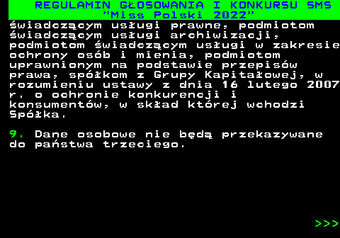 477.35 REGULAMIN G�OSOWANIA I KONKURSU SMS  Miss Polski 2022 �wiadcz�cym us�ugi prawne, podmiotom �wiadcz�cym us�ugi archiwizacji, podmiotom �wiadcz�cym us�ugi w zakresie ochrony os�b i mienia, podmiotom uprawnionym na podstawie przepis�w prawa, sp�kom z Grupy Kapita�owej, w rozumieniu ustawy z dnia 16 lutego 2007 r. o ochronie konkurencji i konsument�w, w sk�ad kt�rej wchodzi Sp�ka. 9. Dane osobowe nie b�d� przekazywane do pa�stwa trzeciego.    
