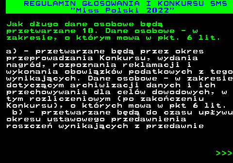 477.36 REGULAMIN G�OSOWANIA I KONKURSU SMS  Miss Polski 2022 Jak d�ugo dane osobowe b�d� przetwarzane 10. Dane osobowe - w zakresie, o kt�rym mowa w pkt. 6 lit. a) - przetwarzane b�d� przez okres przeprowadzania Konkursu, wydania nagr�d, rozpoznania reklamacji i wykonania obowi�zk�w podatkowych z tego wynikaj�cych. Dane osobowe - w zakresie dotycz�cym archiwizacji danych i ich przechowywania dla cel�w dowodowych, w tym rozliczeniowym (po zako�czeniu Konkursu), o kt�rych mowa w pkt 6 lit. b) - przetwarzane b�d� do czasu up�ywu okresu ustawowego przedawnienia roszcze� wynikaj�cych z przedawnie    